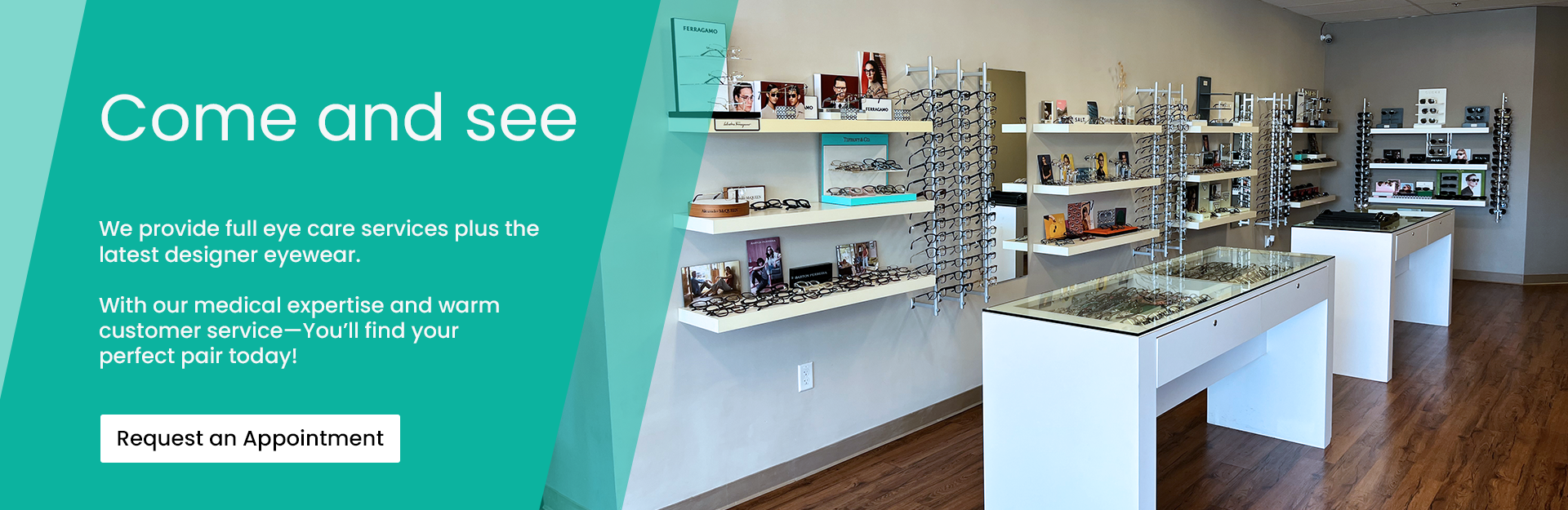 Come and see. We provide full eye care services plus the latest designer eyewear. With our medical expertise and warm customer service, you'll find your perfect pair today! Click here to request an appointment.